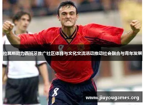 拉莫斯助力西班牙推广社区体育与文化交流活动推动社会融合与青年发展 拉莫斯助力西班牙推广社区体育与文化交流活动推动社会融合与青年发展
