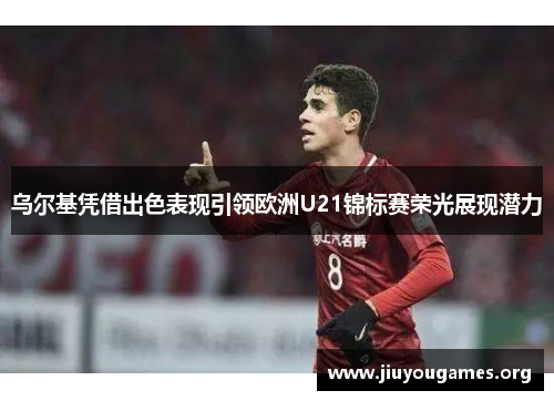 乌尔基凭借出色表现引领欧洲U21锦标赛荣光展现潜力 乌尔基凭借出色表现引领欧洲U21锦标赛荣光展现潜力
