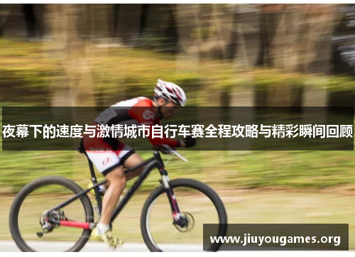 夜幕下的速度与激情城市自行车赛全程攻略与精彩瞬间回顾 夜幕下的速度与激情城市自行车赛全程攻略与精彩瞬间回顾