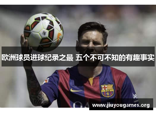 欧洲球员进球纪录之最 五个不可不知的有趣事实 欧洲球员进球纪录之最 五个不可不知的有趣事实