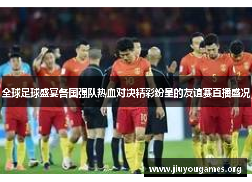 全球足球盛宴各国强队热血对决精彩纷呈的友谊赛直播盛况 全球足球盛宴各国强队热血对决精彩纷呈的友谊赛直播盛况