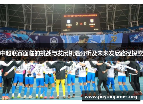 中超联赛面临的挑战与发展机遇分析及未来发展路径探索 中超联赛面临的挑战与发展机遇分析及未来发展路径探索