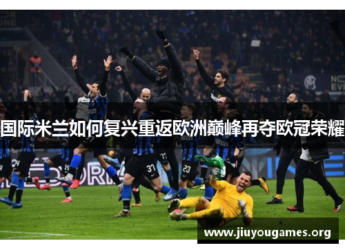 国际米兰如何复兴重返欧洲巅峰再夺欧冠荣耀 国际米兰如何复兴重返欧洲巅峰再夺欧冠荣耀