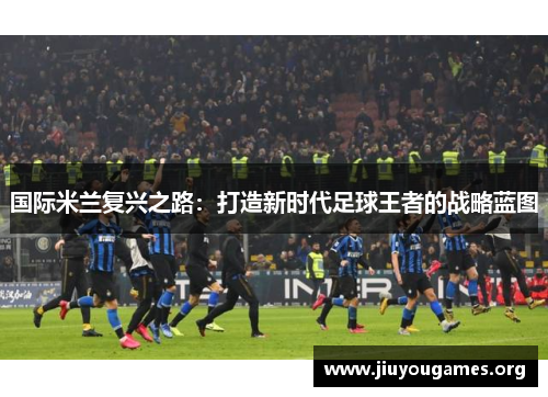 国际米兰复兴之路:打造新时代足球王者的战略蓝图 国际米兰复兴之路:打造新时代足球王者的战略蓝图