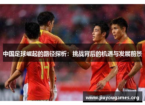 中国足球崛起的路径探析:挑战背后的机遇与发展前景 中国足球崛起的路径探析:挑战背后的机遇与发展前景