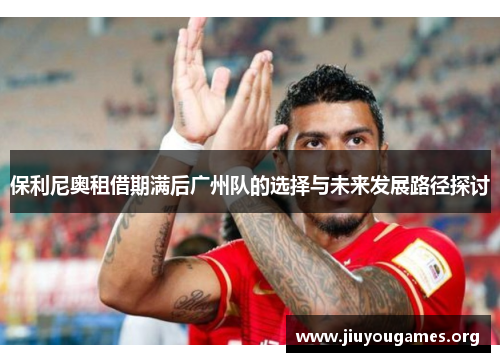 保利尼奥租借期满后广州队的选择与未来发展路径探讨 保利尼奥租借期满后广州队的选择与未来发展路径探讨