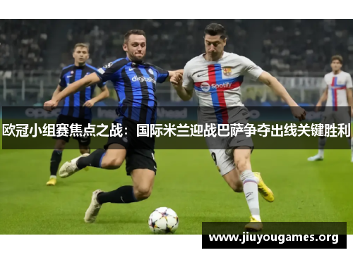 欧冠小组赛焦点之战:国际米兰迎战巴萨争夺出线关键胜利 欧冠小组赛焦点之战:国际米兰迎战巴萨争夺出线关键胜利