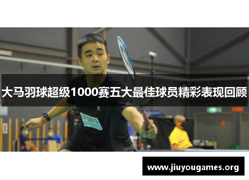 大马羽球超级1000赛五大最佳球员精彩表现回顾