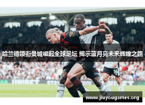 哈兰德领衔曼城崛起全球足坛 揭示蓝月亮未来辉煌之路