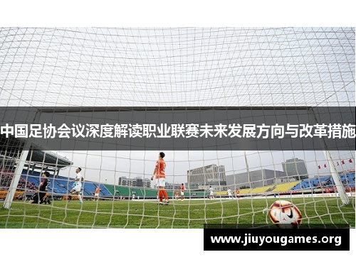 中国足协会议深度解读职业联赛未来发展方向与改革措施 中国足协会议深度解读职业联赛未来发展方向与改革措施