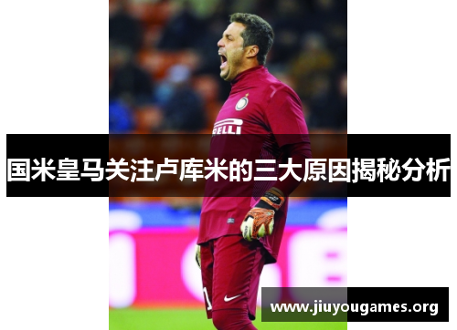 国米皇马关注卢库米的三大原因揭秘分析 国米皇马关注卢库米的三大原因揭秘分析