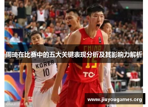 周琦在比赛中的五大关键表现分析及其影响力解析