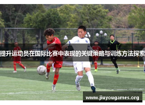 提升运动员在国际比赛中表现的关键策略与训练方法探索 提升运动员在国际比赛中表现的关键策略与训练方法探索