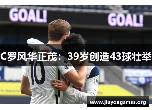 C罗风华正茂:39岁创造43球壮举 C罗风华正茂:39岁创造43球壮举