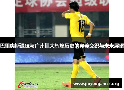 巴里奥斯退役与广州恒大辉煌历史的完美交织与未来展望 巴里奥斯退役与广州恒大辉煌历史的完美交织与未来展望