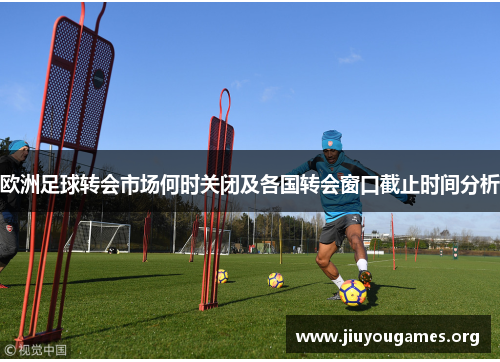 欧洲足球转会市场何时关闭及各国转会窗口截止时间分析 欧洲足球转会市场何时关闭及各国转会窗口截止时间分析
