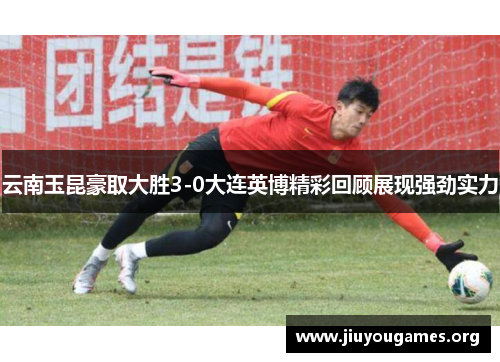 云南玉昆豪取大胜3-0大连英博精彩回顾展现强劲实力 云南玉昆豪取大胜3-0大连英博精彩回顾展现强劲实力