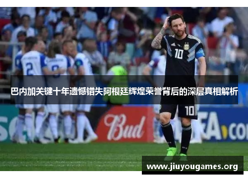 巴内加关键十年遗憾错失阿根廷辉煌荣誉背后的深层真相解析 巴内加关键十年遗憾错失阿根廷辉煌荣誉背后的深层真相解析