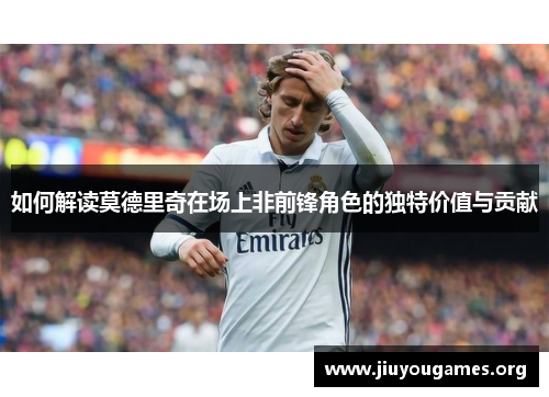 如何解读莫德里奇在场上非前锋角色的独特价值与贡献 如何解读莫德里奇在场上非前锋角色的独特价值与贡献