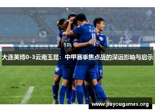 大连英博0-3云南玉昆:中甲赛季焦点战的深远影响与启示 大连英博0-3云南玉昆:中甲赛季焦点战的深远影响与启示