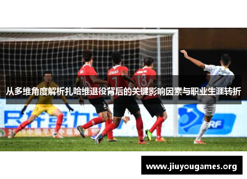 从多维角度解析扎哈维退役背后的关键影响因素与职业生涯转折