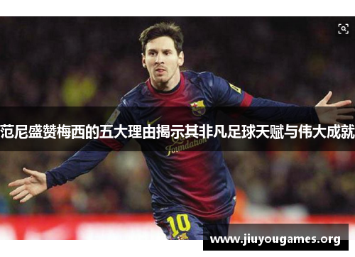 范尼盛赞梅西的五大理由揭示其非凡足球天赋与伟大成就 范尼盛赞梅西的五大理由揭示其非凡足球天赋与伟大成就