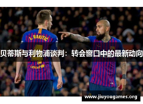 贝蒂斯与利物浦谈判:转会窗口中的最新动向 贝蒂斯与利物浦谈判:转会窗口中的最新动向