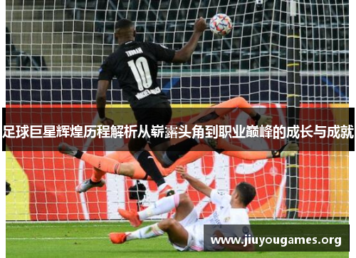 足球巨星辉煌历程解析从崭露头角到职业巅峰的成长与成就 足球巨星辉煌历程解析从崭露头角到职业巅峰的成长与成就