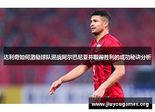 达利奇如何激励球队迎战阿尔巴尼亚并取得胜利的成功秘诀分析 达利奇如何激励球队迎战阿尔巴尼亚并取得胜利的成功秘诀分析