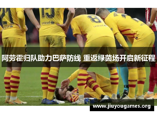 阿劳霍归队助力巴萨防线 重返绿茵场开启新征程 阿劳霍归队助力巴萨防线 重返绿茵场开启新征程