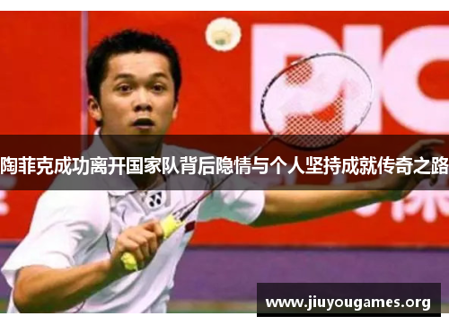 陶菲克成功离开国家队背后隐情与个人坚持成就传奇之路 陶菲克成功离开国家队背后隐情与个人坚持成就传奇之路